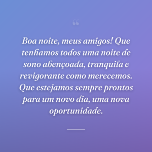 Boa noite, meus amigos! Que tenhamos todos uma noite de sono abençoada, tranquila e revigorante como merecemos. Que estejamos sempre prontos para um novo dia, uma nova oportunidade.