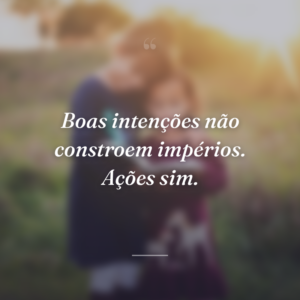 Boas intenções não constroem impérios. Ações sim.