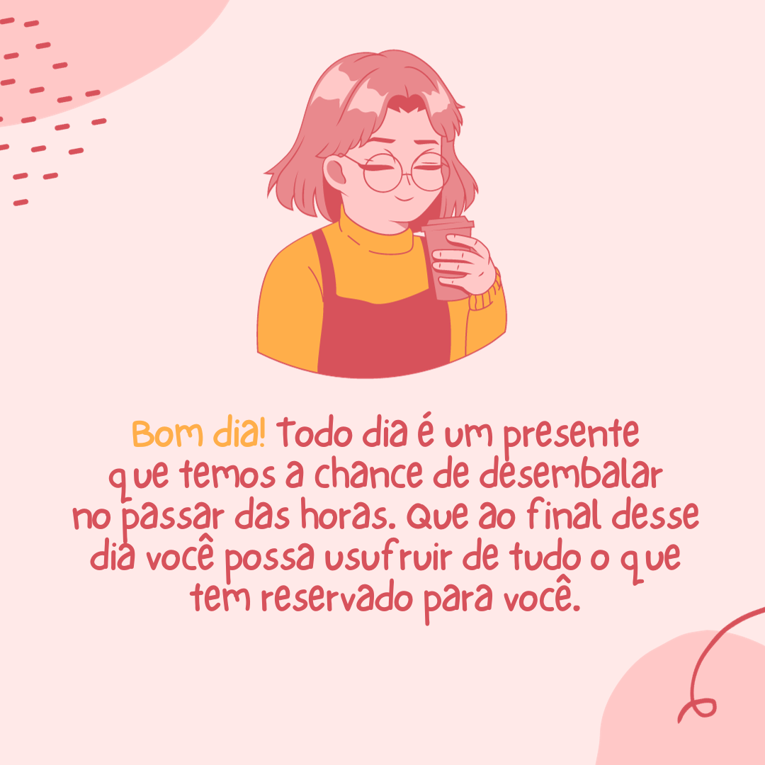 Bom dia! Todo dia é um presente que temos a chance de desembalar no passar das horas. Que ao final desse dia você possa usufruir de tudo o que tem reservado para você.