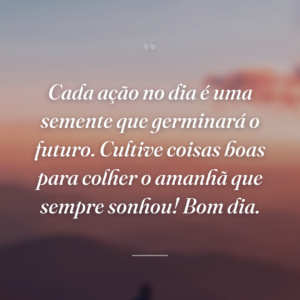 Cada ação no dia é uma semente que germinará o futuro. Cultive coisas boas para colher o amanhã que sempre sonhou! Bom dia.