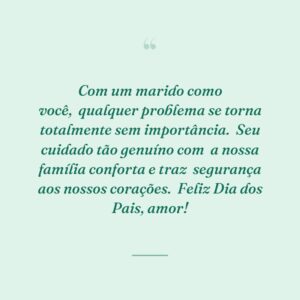 Com um marido como você,
qualquer problema se torna totalmente sem importância.
Seu cuidado tão genuíno com
a nossa família conforta e traz
segurança aos nossos corações.
Feliz Dia dos Pais, amor!