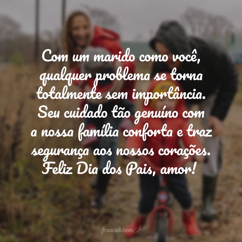 Com um marido como você,qualquer problema se torna totalmente sem importância.Seu cuidado tão genuíno coma nossa família conforta e trazsegurança aos nossos corações.Feliz Dia dos Pais, amor! 