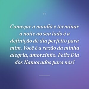 Começar a manhã e terminar a noite ao seu lado é a definição de dia perfeito para mim. Você é a razão da minha alegria, amorzinho. Feliz Dia dos Namorados para nós!