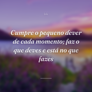 Cumpre o pequeno dever de cada momento; faz o que deves e está no que fazes
