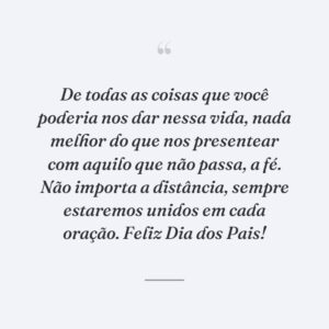 De todas as coisas que você poderia nos dar nessa vida, nada melhor do que nos presentear com aquilo que não passa, a fé. Não importa a distância, sempre estaremos unidos em cada oração. Feliz Dia dos Pais!