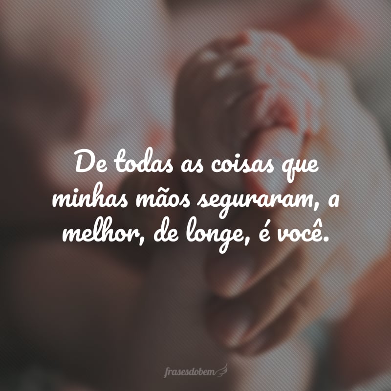 De todas as coisas que minhas mãos seguraram, a melhor, de longe, é você.