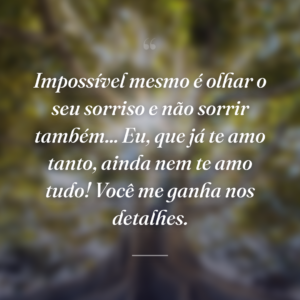 Impossível mesmo é olhar o seu sorriso e não sorrir também... Eu, que já te amo tanto, ainda nem te amo tudo! Você me ganha nos detalhes.