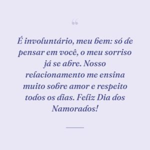 É involuntário, meu bem: só de pensar em você, o meu sorriso já se abre. Nosso relacionamento me ensina muito sobre amor e respeito todos os dias. Feliz Dia dos Namorados!