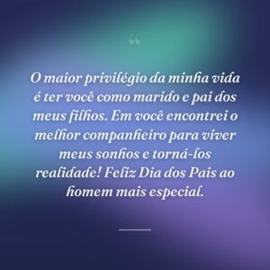 O maior privilégio da minha vida é ter você como marido e pai dos meus filhos. Em você encontrei o melhor companheiro para viver meus sonhos e torná-los realidade! Feliz Dia dos Pais ao homem mais especial.