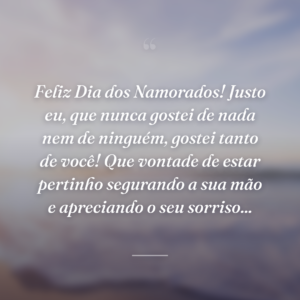 Feliz Dia dos Namorados! Justo eu, que nunca gostei de nada nem de ninguém, gostei tanto de você! Que vontade de estar pertinho segurando a sua mão e apreciando o seu sorriso...