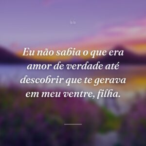 Eu não sabia o que era amor de verdade até descobrir que te gerava em meu ventre, filha.