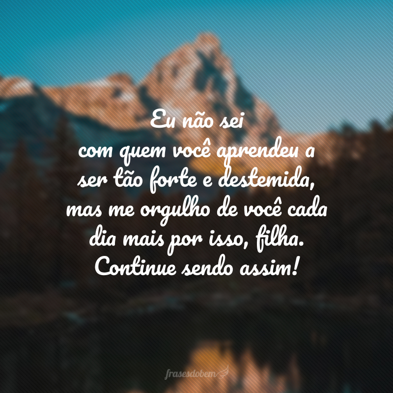 Eu não sei com quem você aprendeu a ser tão forte e destemida, mas me orgulho de você cada dia mais por isso, filha. Continue sendo assim! 
