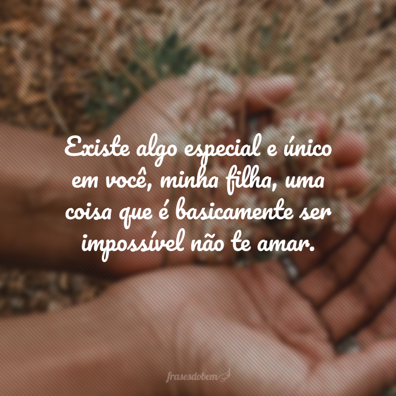 Existe algo especial e único em você, minha filha, uma coisa que é basicamente ser impossível não te amar. 
