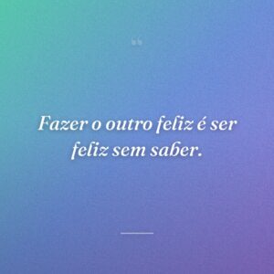 Fazer o outro feliz é ser feliz sem saber.