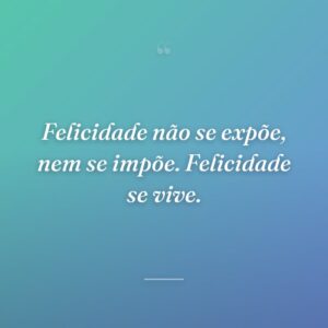 Felicidade não se expõe, nem se impõe. Felicidade se vive.