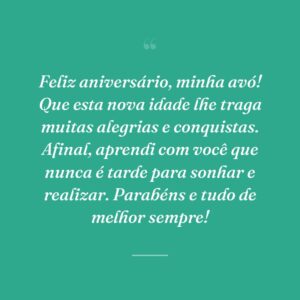 Feliz aniversário, minha avó! Que esta nova idade lhe traga muitas alegrias e conquistas. Afinal, aprendi com você que nunca é tarde para sonhar e realizar. Parabéns e tudo de melhor sempre!