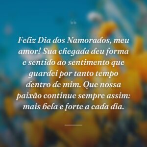 Feliz Dia dos Namorados, meu amor! Sua chegada deu forma e sentido ao sentimento que guardei por tanto tempo dentro de mim. Que nossa paixão continue sempre assim: mais bela e forte a cada dia.