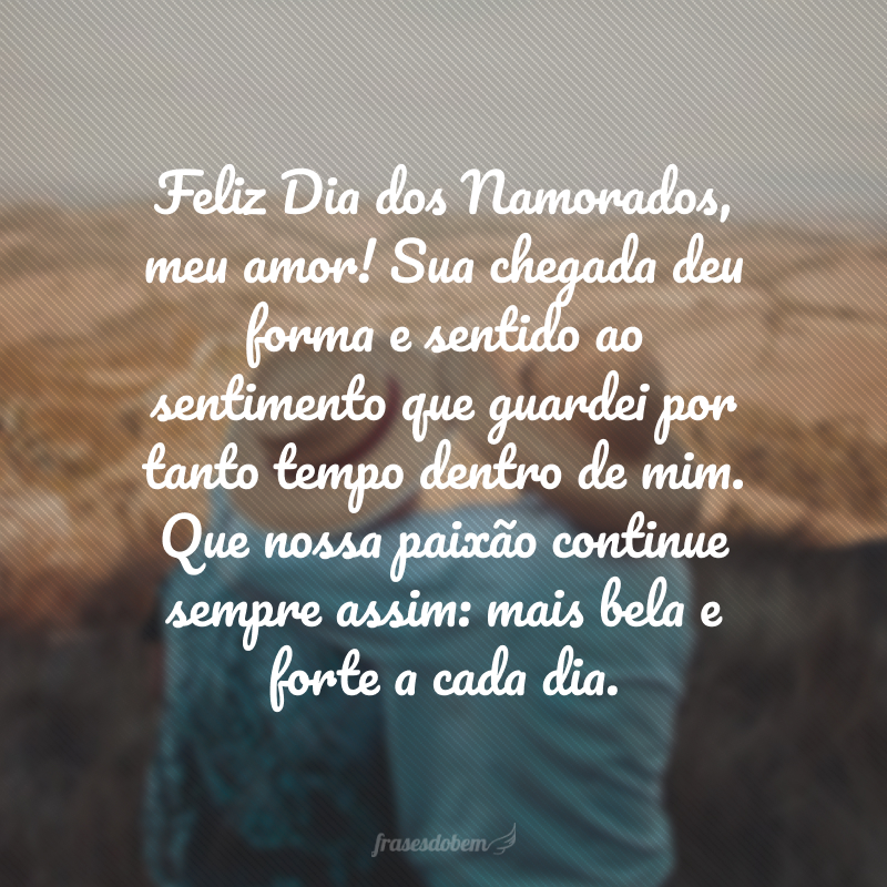 Feliz Dia dos Namorados, meu amor! Sua chegada deu forma e sentido ao sentimento que guardei por tanto tempo dentro de mim. Que nossa paixão continue sempre assim: mais bela e forte a cada dia.