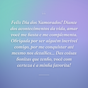 Feliz Dia dos Namorados! Diante dos acontecimentos da vida, amar você me basta e me complementa. Obrigada por ser alguém incrível comigo, por me conquistar até mesmo nos detalhes… Das coisas bonitas que tenho, você com certeza é a minha favorita!