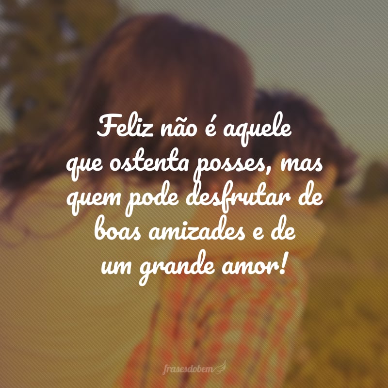 Feliz não é aquele que ostenta posses, mas quem pode desfrutar de boas amizades e de um grande amor! 