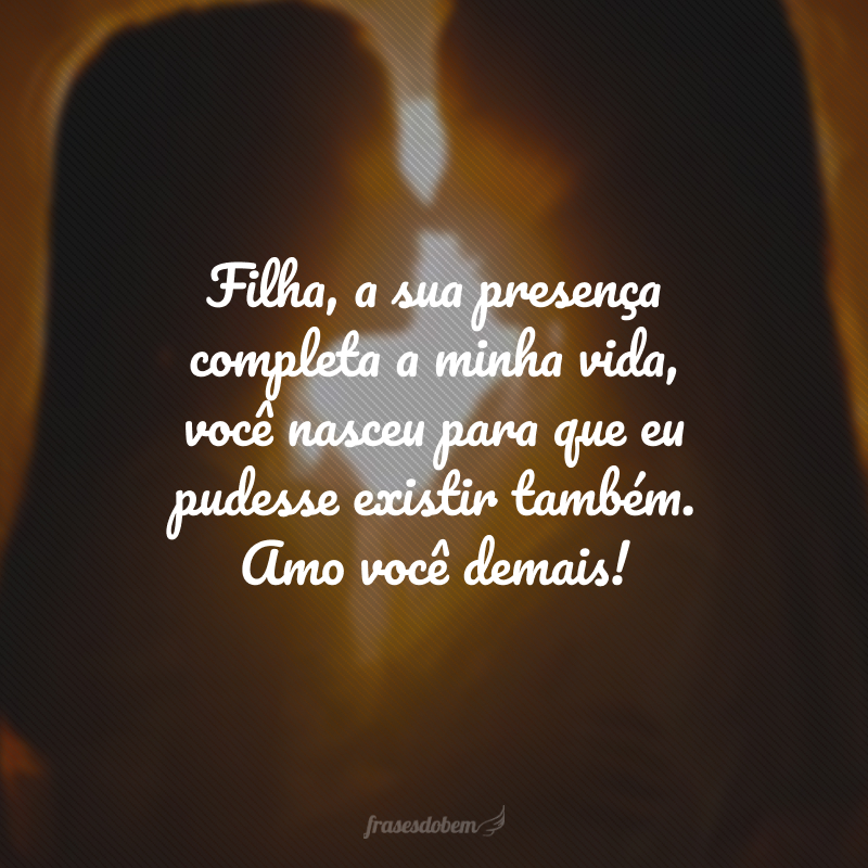 Filha, a sua presença completa a minha vida, você nasceu para que eu pudesse existir também. Amo você demais!