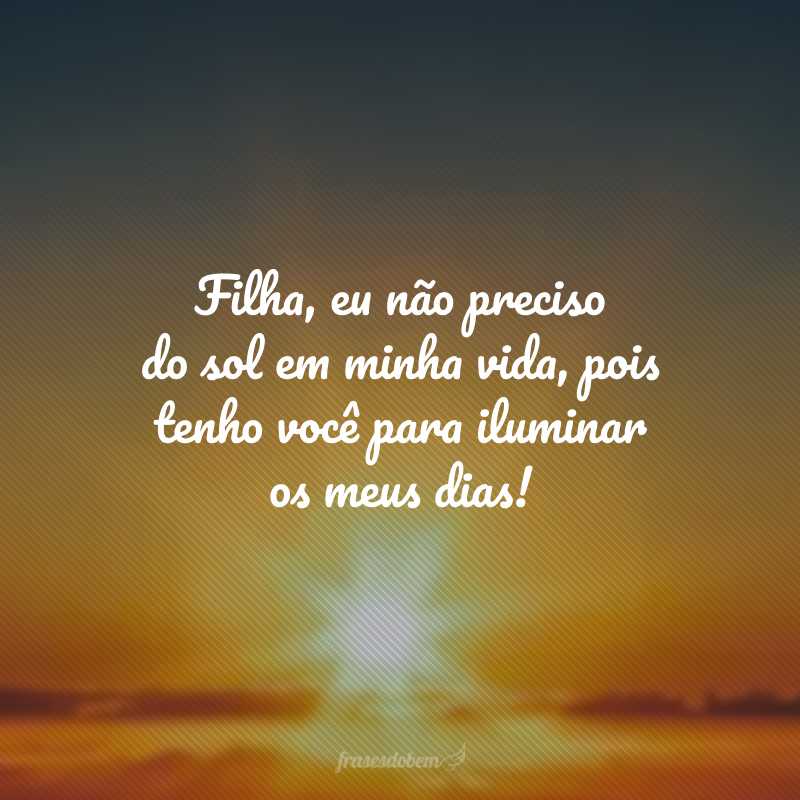 Filha, eu não preciso do sol em minha vida, pois tenho você para iluminar os meus dias!