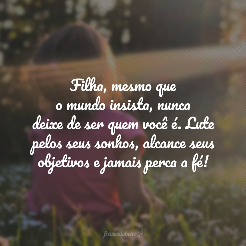 Filha, mesmo que o mundo insista, nunca deixe de ser quem você é. Lute pelos seus sonhos, alcance seus objetivos e jamais perca a fé! 