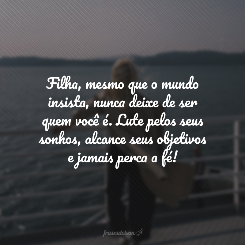 Filha, mesmo que o mundo insista, nunca deixe de ser quem você é. Lute pelos seus sonhos, alcance seus objetivos e jamais perca a fé! 