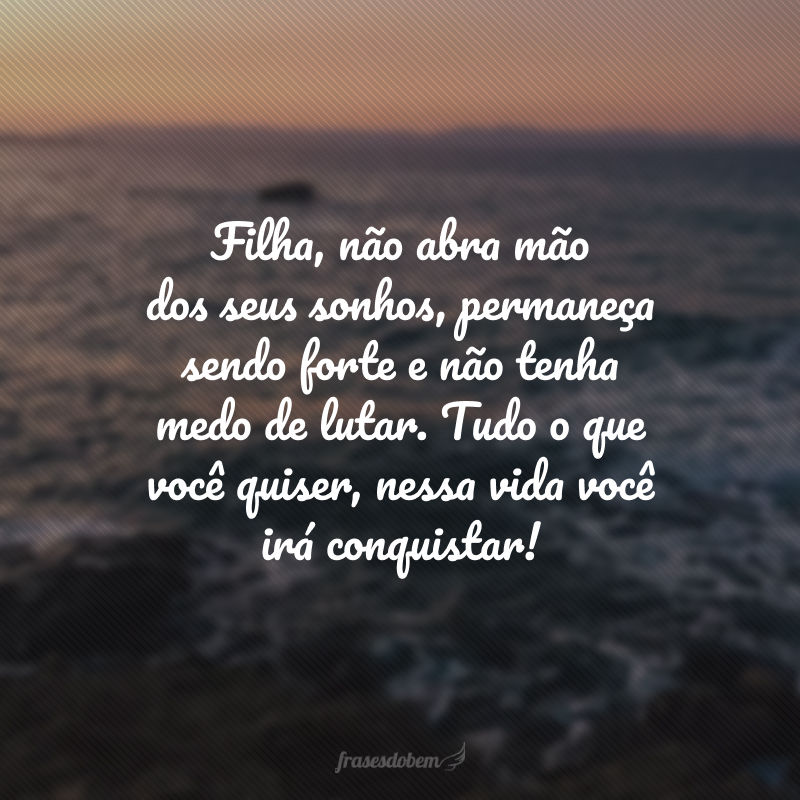 Filha, não abra mão dos seus sonhos, permaneça sendo forte e não tenha medo de lutar. Tudo o que você quiser, nessa vida você irá conquistar! 