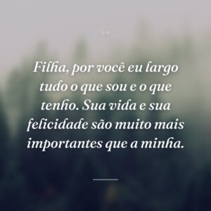 Filha, por você eu largo tudo o que sou e o que tenho. Sua vida e sua felicidade são muito mais importantes que a minha.