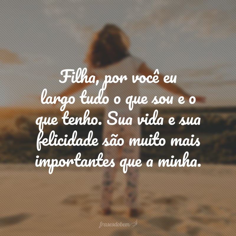 Filha, por você eu largo tudo o que sou e o que tenho. Sua vida e sua felicidade são muito mais importantes que a minha. 