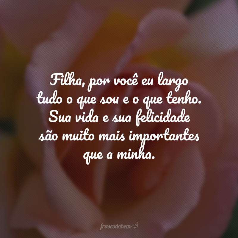 Filha, por você eu largo tudo o que sou e o que tenho. Sua vida e sua felicidade são muito mais importantes que a minha. 