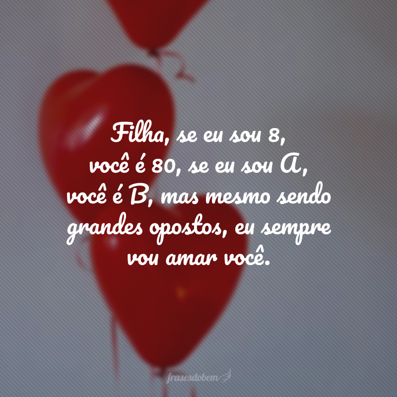 Filha, se eu sou 8, você é 80, se eu sou A, você é B, mas mesmo sendo grandes opostos, eu sempre vou amar você. 