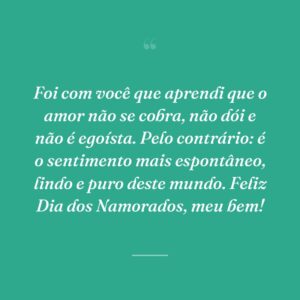 Foi com você que aprendi que o amor não se cobra, não dói e não é egoísta. Pelo contrário: é o sentimento mais espontâneo, lindo e puro deste mundo. Feliz Dia dos Namorados, meu bem!