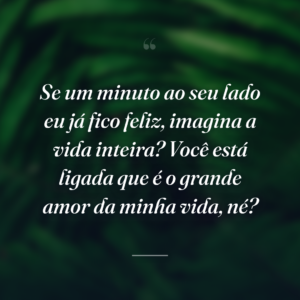 Se um minuto ao seu lado eu já fico feliz, imagina a vida inteira? Você está ligada que é o grande amor da minha vida, né?