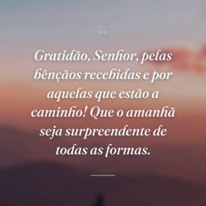 Gratidão, Senhor, pelas bênçãos recebidas e por aquelas que estão a caminho! Que o amanhã seja surpreendente de todas as formas.