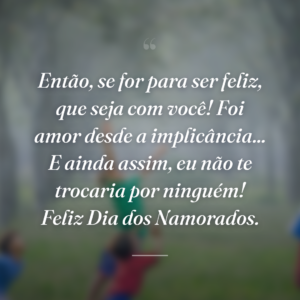 Então, se for para ser feliz, que seja com você! Foi amor desde a implicância... E ainda assim, eu não te trocaria por ninguém! Feliz Dia dos Namorados.
