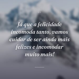 Já que a felicidade incomoda tanto, vamos cuidar de ser ainda mais felizes e incomodar muito mais!