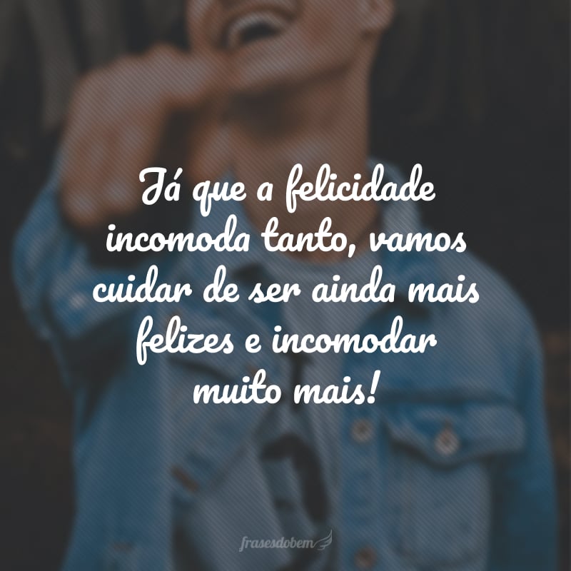 Já que a felicidade incomoda tanto, vamos cuidar de ser ainda mais felizes e incomodar muito mais!