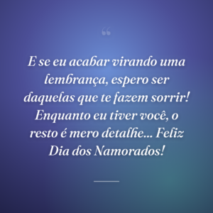 E se eu acabar virando uma lembrança, espero ser daquelas que te fazem sorrir! Enquanto eu tiver você, o resto é mero detalhe... Feliz Dia dos Namorados!