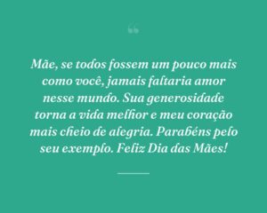 Mãe, se todos fossem um pouco mais como você, jamais faltaria amor nesse mundo. Sua generosidade torna a vida melhor e meu coração mais cheio de alegria. Parabéns pelo seu exemplo. Feliz Dia das Mães!