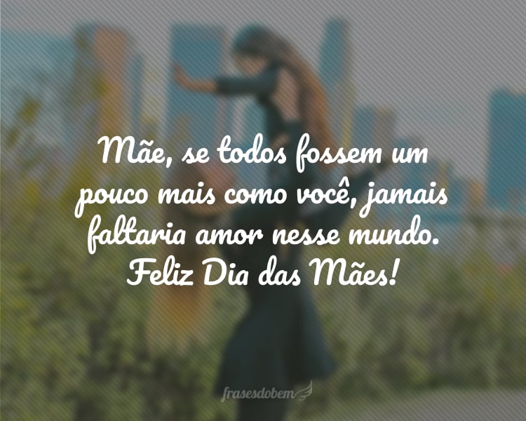 Mãe, se todos fossem um pouco mais como você, jamais faltaria amor nesse mundo. Sua generosidade torna a vida melhor e meu coração mais cheio de alegria. Parabéns pelo seu exemplo. Feliz Dia das Mães!