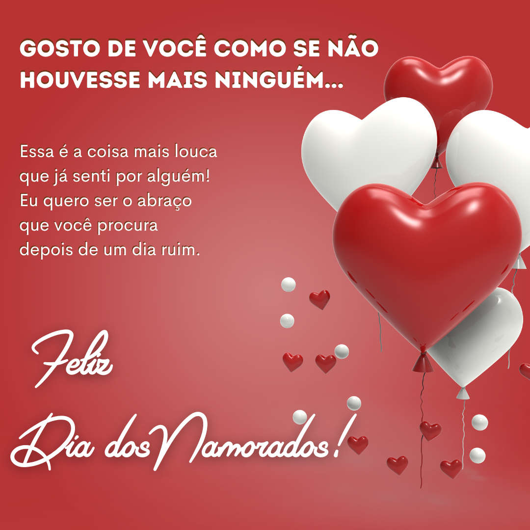 Gosto de você como se não houvesse mais ninguém... E essa é a coisa mais louca que já senti por alguém! Eu quero ser o abraço que você procura depois de um dia ruim. Feliz Dia dos Namorados, meu amor!