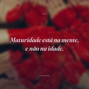 Maturidade está na mente, e não na idade.