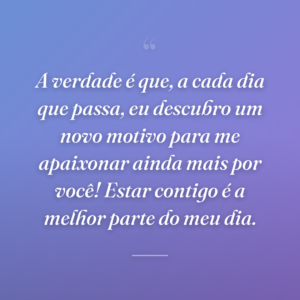 A verdade é que, a cada dia que passa, eu descubro um novo motivo para me apaixonar ainda mais por você! Estar contigo é a melhor parte do meu dia.