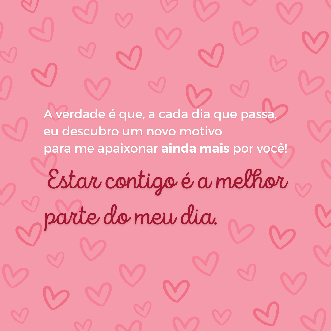 A verdade é que, a cada dia que passa, eu descubro um novo motivo para me apaixonar ainda mais por você! Estar contigo é a melhor parte do meu dia.