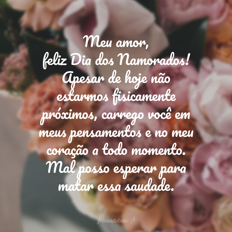 Meu amor, feliz Dia dos Namorados! Apesar de hoje não estarmos fisicamente próximos, carrego você em meus pensamentos e no meu coração a todo momento. Mal posso esperar para matar essa saudade.