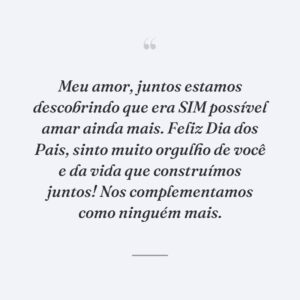 Meu amor, juntos estamos descobrindo que era SIM possível amar ainda mais. Feliz Dia dos Pais, sinto muito orgulho de você e da vida que construímos juntos! Nos complementamos como ninguém mais.