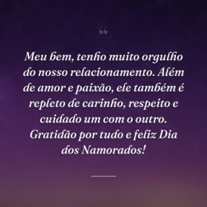 Meu bem, tenho muito orgulho do nosso relacionamento. Além de amor e paixão, ele também é repleto de carinho, respeito e cuidado um com o outro. Gratidão por tudo e feliz Dia dos Namorados!