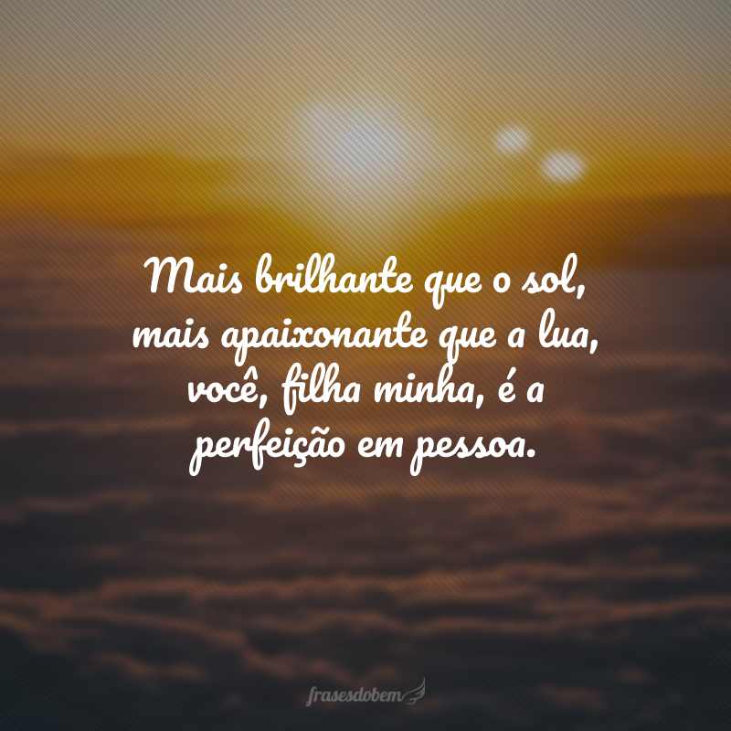 Mais brilhante que o sol, mais apaixonante que a lua, você, filha minha, é a perfeição em pessoa. 